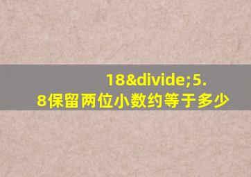 18÷5.8保留两位小数约等于多少