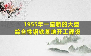 1955年一座新的大型综合性钢铁基地开工建设