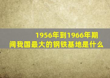 1956年到1966年期间我国最大的钢铁基地是什么