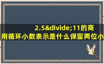 2.5÷11的商用循环小数表示是什么保留两位小数是什么