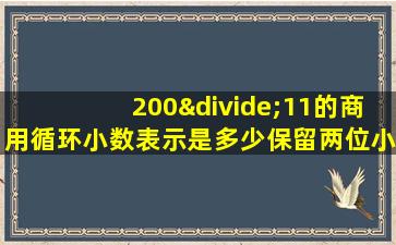 200÷11的商用循环小数表示是多少保留两位小数是多少