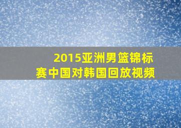 2015亚洲男篮锦标赛中国对韩国回放视频