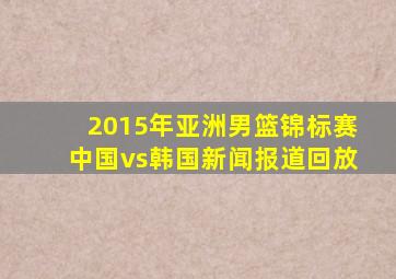 2015年亚洲男篮锦标赛中国vs韩国新闻报道回放