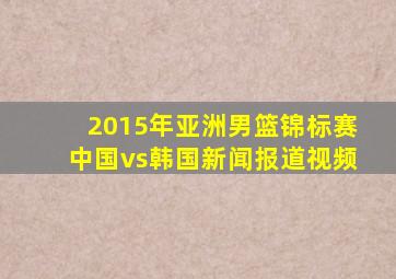 2015年亚洲男篮锦标赛中国vs韩国新闻报道视频