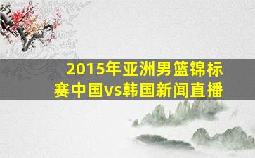 2015年亚洲男篮锦标赛中国vs韩国新闻直播