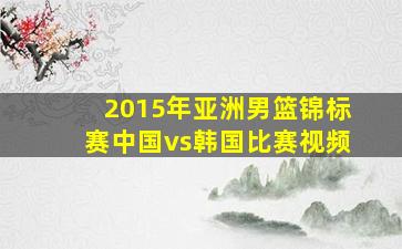 2015年亚洲男篮锦标赛中国vs韩国比赛视频