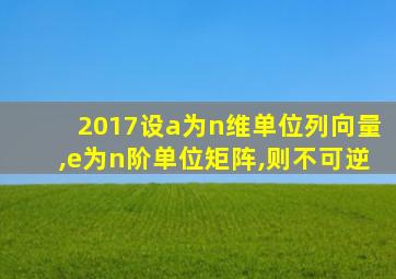 2017设a为n维单位列向量,e为n阶单位矩阵,则不可逆