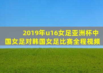 2019年u16女足亚洲杯中国女足对韩国女足比赛全程视频