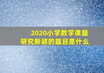 2020小学数学课题研究新颖的题目是什么