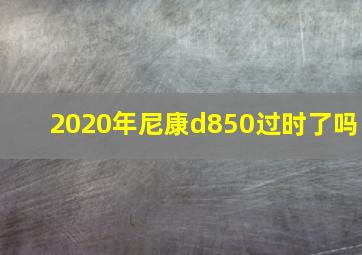 2020年尼康d850过时了吗