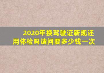 2020年换驾驶证新规还用体检吗请问要多少钱一次