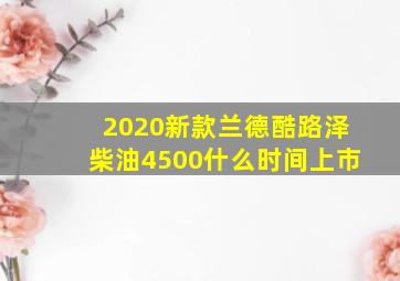 2020新款兰德酷路泽柴油4500什么时间上市