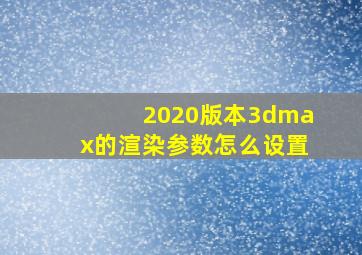 2020版本3dmax的渲染参数怎么设置