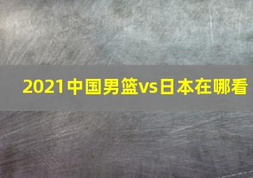 2021中国男篮vs日本在哪看