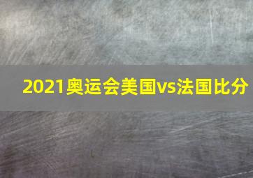 2021奥运会美国vs法国比分