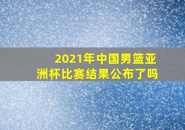 2021年中国男篮亚洲杯比赛结果公布了吗