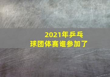 2021年乒乓球团体赛谁参加了