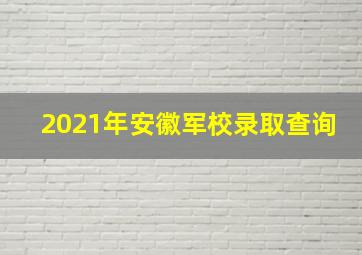 2021年安徽军校录取查询