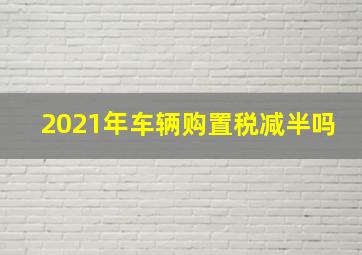 2021年车辆购置税减半吗