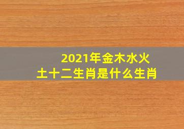 2021年金木水火土十二生肖是什么生肖