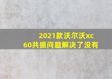 2021款沃尔沃xc60共振问题解决了没有