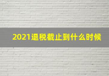 2021退税截止到什么时候