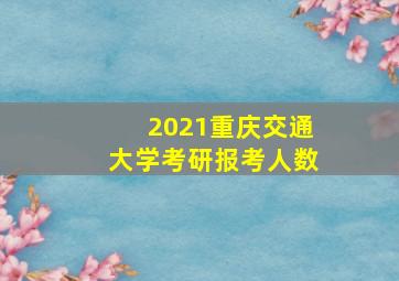 2021重庆交通大学考研报考人数