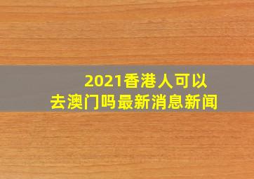 2021香港人可以去澳门吗最新消息新闻