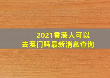 2021香港人可以去澳门吗最新消息查询