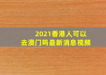 2021香港人可以去澳门吗最新消息视频