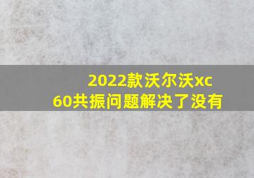 2022款沃尔沃xc60共振问题解决了没有