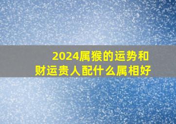 2024属猴的运势和财运贵人配什么属相好