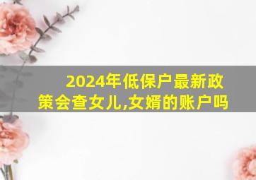 2024年低保户最新政策会查女儿,女婿的账户吗