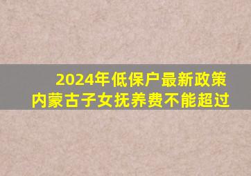 2024年低保户最新政策内蒙古子女抚养费不能超过