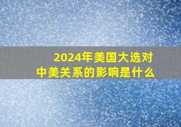 2024年美国大选对中美关系的影响是什么