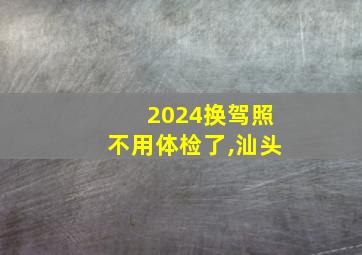 2024换驾照不用体检了,汕头