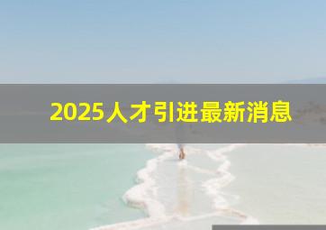 2025人才引进最新消息