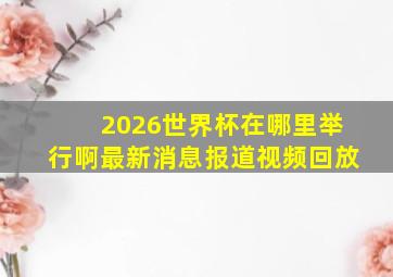 2026世界杯在哪里举行啊最新消息报道视频回放