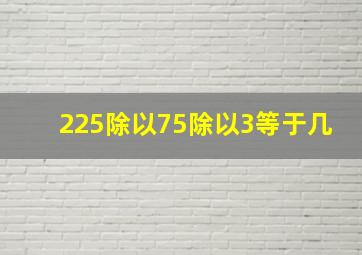 225除以75除以3等于几