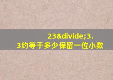 23÷3.3约等于多少保留一位小数