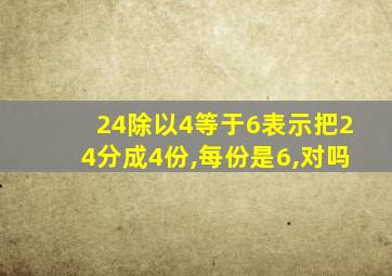 24除以4等于6表示把24分成4份,每份是6,对吗