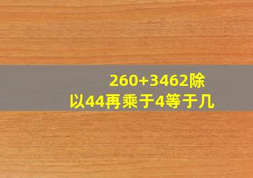 260+3462除以44再乘于4等于几