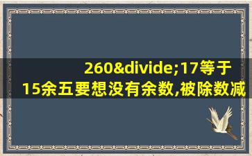 260÷17等于15余五要想没有余数,被除数减括号商是16