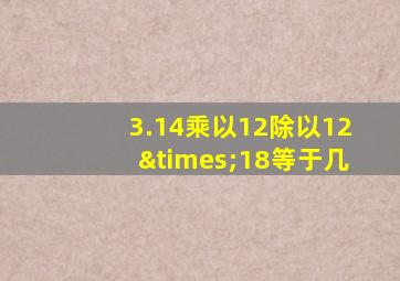 3.14乘以12除以12×18等于几