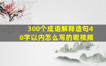 300个成语解释造句40字以内怎么写的呢视频