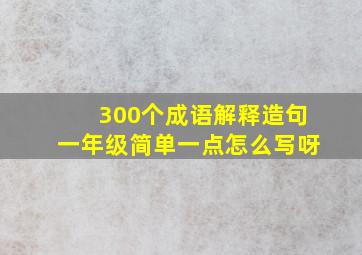 300个成语解释造句一年级简单一点怎么写呀