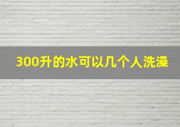 300升的水可以几个人洗澡