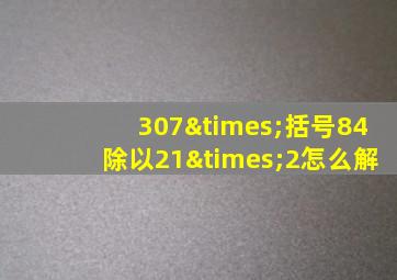 307×括号84除以21×2怎么解