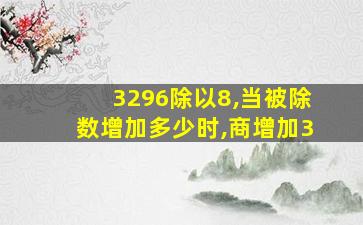 3296除以8,当被除数增加多少时,商增加3