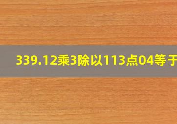 339.12乘3除以113点04等于几